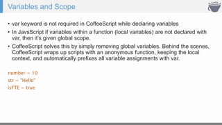 Variables and Scope
• var keyword is not required in CoffeeScript while declaring variables
• In JavsScript if variables within a function (local variables) are not declared with
var, then it’s given global scope.
• CoffeeScript solves this by simply removing global variables. Behind the scenes,
CoffeeScript wraps up scripts with an anonymous function, keeping the local
context, and automatically prefixes all variable assignments with var.
number = 10
str = "Hello"
isFTE = true
 