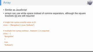 Array
• Similar as JavaScript
• arrays can use white space instead of comma separators, although the square
brackets ([]) are still required
# single line syntax exactly same as JS
cities = ['Bangalore',1,true,"Kolkata"]
# multiple line syntax without , however [ ] is required
cities = [
'Bangalore'
1
true
"Kolkata"]
 