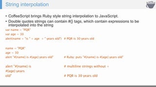 String interpolation
• CoffeeScript brings Ruby style string interpolation to JavaScript.
• Double quotes strings can contain #{} tags, which contain expressions to be
interpolated into the string
var name = "PQR"
var age = 30
alert(name + "is " + age + " years old") # PQR is 30 years old
name = "PQR"
age = 30
alert "#{name} is #{age} years old" # Ruby: puts "#{name} is #{age} years old"
alert "#{name} is # multiline strings without +
#{age} years
old" # PQR is 30 years old
 