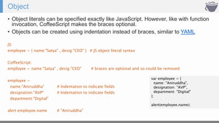 Object
• Object literals can be specified exactly like JavaScript. However, like with function
invocation, CoffeeScript makes the braces optional.
• Objects can be created using indentation instead of braces, similar to YAML
JS:
employee = { name:"Satya" , desig:"CEO" } # JS object literal syntax
CoffeeScript:
employee = name:"Satya" , desig:"CEO" # braces are optional and so could be removed
employee =
name:"Aniruddha" # Indentation to indicate fields
designation:"AVP" # Indentation to indicate fields
department:"Digital"
alert employee.name # "Aniruddha"
var employee = {
name: "Aniruddha",
designation: "AVP",
department: "Digital"
};
alert(employee.name);
 