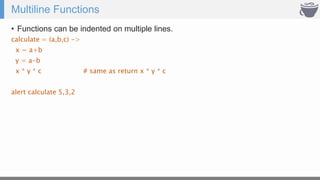Multiline Functions
• Functions can be indented on multiple lines.
calculate = (a,b,c) ->
x = a+b
y = a-b
x * y * c # same as return x * y * c
alert calculate 5,3,2
 