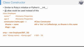 Class Constructor
• Similar to Ruby’s initialize or Python’s __init__:
• @ alias could be used instead of this
class Employee
name:"" #Instance Properties
age:0 #Instance Properties
constructor:(name,age) -> #Class Constructor
@name = name #@ is ‘this’ in CoffeeScript, so @name is this.name
@age = age
emp = new Employee('Bill', 30)
alert "#{emp.name} - #{emp.age}" # Bill - 50
 