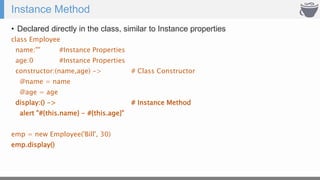 Instance Method
• Declared directly in the class, similar to Instance properties
class Employee
name:"" #Instance Properties
age:0 #Instance Properties
constructor:(name,age) -> # Class Constructor
@name = name
@age = age
display:() -> # Instance Method
alert "#{this.name} - #{this.age}"
emp = new Employee('Bill', 30)
emp.display()
 