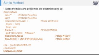 Static Method
• Static methods and properties are declared using @
class Employee
name:"" #Instance Properties
age:0 #Instance Properties
constructor:(name,age) -> # Class Constructor
@name = name
@age = age
display:() -> # Instance Method
alert "#{this.name} - #{this.age}"
@retirement_Age:60 # Static Property
@say_Hello:() -> alert @ @retirement_Age # Static Method
emp = new Employee('Bill', 30)
emp.display()
Employee.say_Hello()
 