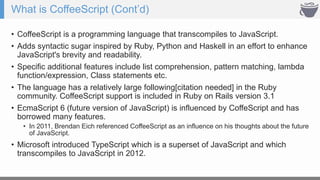 What is CoffeeScript (Cont’d)
• CoffeeScript is a programming language that transcompiles to JavaScript.
• Adds syntactic sugar inspired by Ruby, Python and Haskell in an effort to enhance
JavaScript's brevity and readability.
• Specific additional features include list comprehension, pattern matching, lambda
function/expression, Class statements etc.
• The language has a relatively large following[citation needed] in the Ruby
community. CoffeeScript support is included in Ruby on Rails version 3.1
• EcmaScript 6 (future version of JavaScript) is influenced by CoffeScript and has
borrowed many features.
• In 2011, Brendan Eich referenced CoffeeScript as an influence on his thoughts about the future
of JavaScript.
• Microsoft introduced TypeScript which is a superset of JavaScript and which
transcompiles to JavaScript in 2012.
 