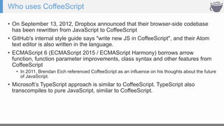 Who uses CoffeeScript
• On September 13, 2012, Dropbox announced that their browser-side codebase
has been rewritten from JavaScript to CoffeeScript
• GitHub's internal style guide says "write new JS in CoffeeScript", and their Atom
text editor is also written in the language.
• ECMAScript 6 (ECMAScript 2015 / ECMAScript Harmony) borrows arrow
function, function parameter improvements, class syntax and other features from
CoffeeScript
• In 2011, Brendan Eich referenced CoffeeScript as an influence on his thoughts about the future
of JavaScript.
• Microsoft’s TypeScript approach is similar to CoffeeScript. TypeScript also
transcompiles to pure JavaScript, similar to CoffeeScript.
 