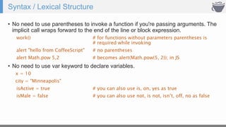 Syntax / Lexical Structure
• No need to use parentheses to invoke a function if you're passing arguments. The
implicit call wraps forward to the end of the line or block expression.
work() # for functions without parameters parentheses is
# required while invoking
alert "hello from CoffeeScript" # no parentheses
alert Math.pow 5,2 # becomes alert(Math.pow(5, 2)); in JS
• No need to use var keyword to declare variables.
x = 10
city = "Minneapolis"
isActive = true # you can also use is, on, yes as true
isMale = false # you can also use not, is not, isn’t, off, no as false
 