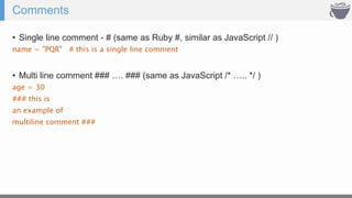 Comments
• Single line comment - # (same as Ruby #, similar as JavaScript // )
name = "PQR" # this is a single line comment
• Multi line comment ### …. ### (same as JavaScript /* ….. */ )
age = 30
### this is
an example of
multiline comment ###
 