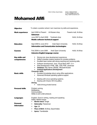 Hofuf, Al-Ahsa, Saudi Arabia Mobile +966503978923
E-mail al.afifi@hotmail.com
Blog: malafifi.wordpress.com
Mohamed Afifi
Objective To obtain a position where I can maximize my skills and experience.
Work experience April 2008 to Present Al-Wazeer shop Fawaris mall, Al-Ahsa
Salesman
June 2007 to April 2008 Taraheeb shop Hofuf, Al-Ahsa
Mobile software technical support
Education Sept 2008 to June 2012 Arab Open University Hofuf, Al-Ahsa
Information and Comunication technologies
Courses Feb 2008 to June 2008 Arab Open University Hofuf, Al-Ahsa
Intensive English language course
Key skills and
competencies
 Strong core Java development experience.
 Ability to develop creative solutions for complex problems.
 Excellent team worker with strong coaching and mentoring skills.
 Software development: Java, Visual Basic.NET, C++
 Web Development: HTML, XML, CSS, PHP, Javascript
 Database: SQL Server, MySQL, Microsoft Access
 Android Applications Development
Basic skills
Computer skills
 Excellent knowledge about using office applications
 Advanced Windows operating systems support.
 Dealing with Linux operating systems.
 Dealing with Oracle VM VirsualBox.
Driving
 Valid driving private license
Personal skills Problem solving.
Multitasking.
Communication.
Ability to work under pressure.
Languages Engilish: Good in writing, reading and speaking
Arabic: Mother tongue
Personal
Information
 Marital status: Single
 Nationality: Palestinian
 Age: 28
 Place of Birth: Al-Ahsa, Saudi Arabia
 Iqama: Transferable
 