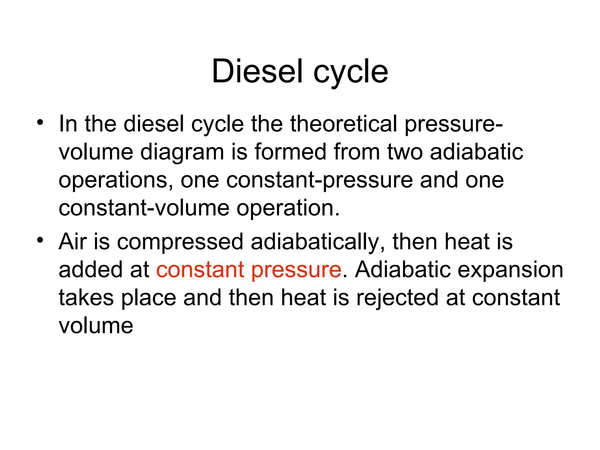 Diesel cycle
• In the diesel cycle the theoretical pressure-
  volume diagram is formed from two adiabatic
  operations, one constant-pressure and one
  constant-volume operation.
• Air is compressed adiabatically, then heat is
  added at constant pressure. Adiabatic expansion
  takes place and then heat is rejected at constant
  volume
 
