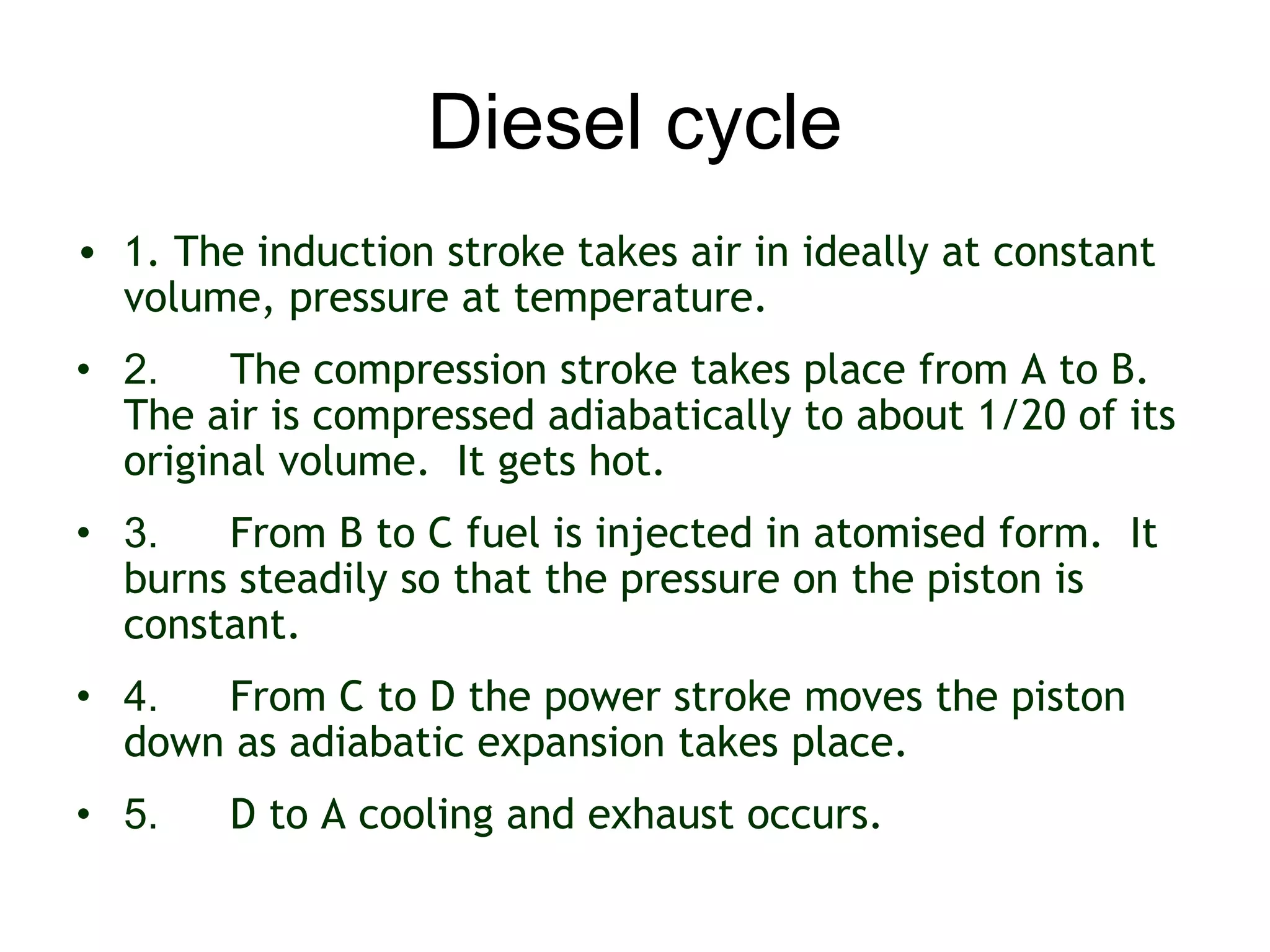Diesel cycle
• 1. The induction stroke takes air in ideally at constant
  volume, pressure at temperature.
• 2.    The compression stroke takes place from A to B. 
  The air is compressed adiabatically to about 1/20 of its
  original volume.  It gets hot.
• 3.   From B to C fuel is injected in atomised form.  It
  burns steadily so that the pressure on the piston is
  constant.
• 4.  From C to D the power stroke moves the piston
  down as adiabatic expansion takes place.
• 5.    D to A cooling and exhaust occurs.
 
