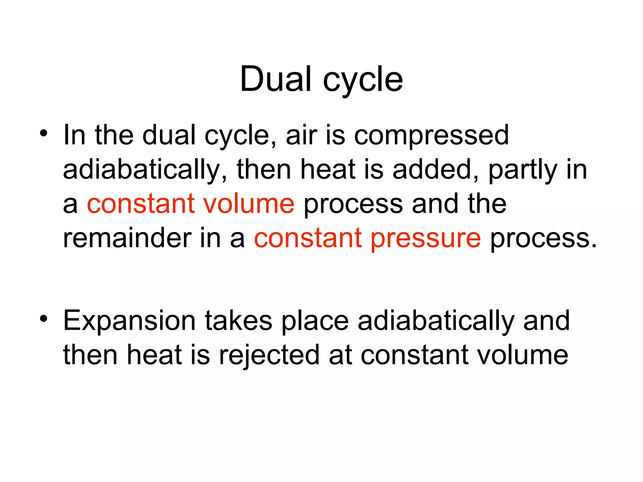 Dual cycle
• In the dual cycle, air is compressed
  adiabatically, then heat is added, partly in
  a constant volume process and the
  remainder in a constant pressure process.

• Expansion takes place adiabatically and
  then heat is rejected at constant volume
 