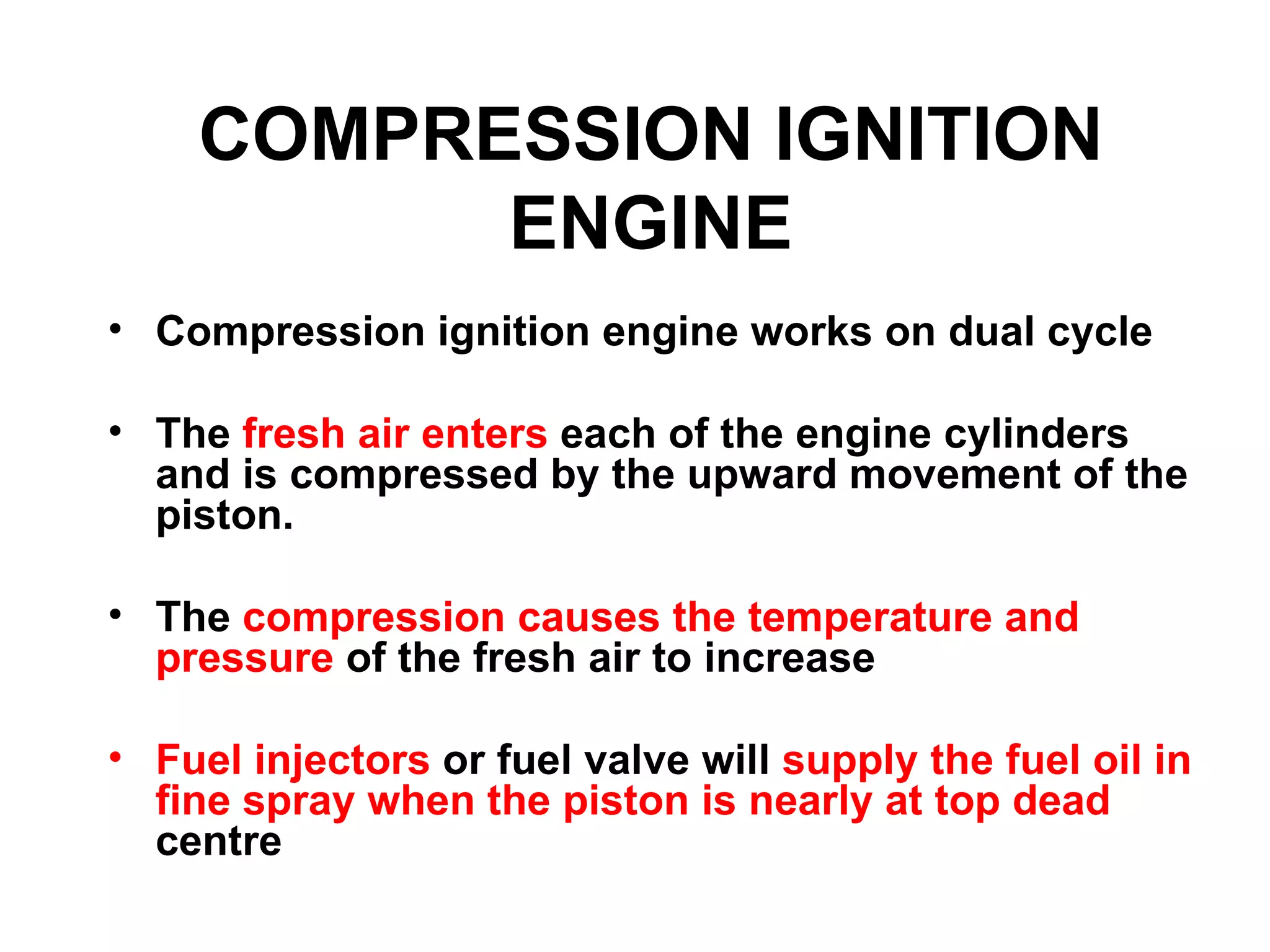 COMPRESSION IGNITION
          ENGINE
• Compression ignition engine works on dual cycle

• The fresh air enters each of the engine cylinders
  and is compressed by the upward movement of the
  piston.

• The compression causes the temperature and
  pressure of the fresh air to increase

• Fuel injectors or fuel valve will supply the fuel oil in
  fine spray when the piston is nearly at top dead
  centre
 