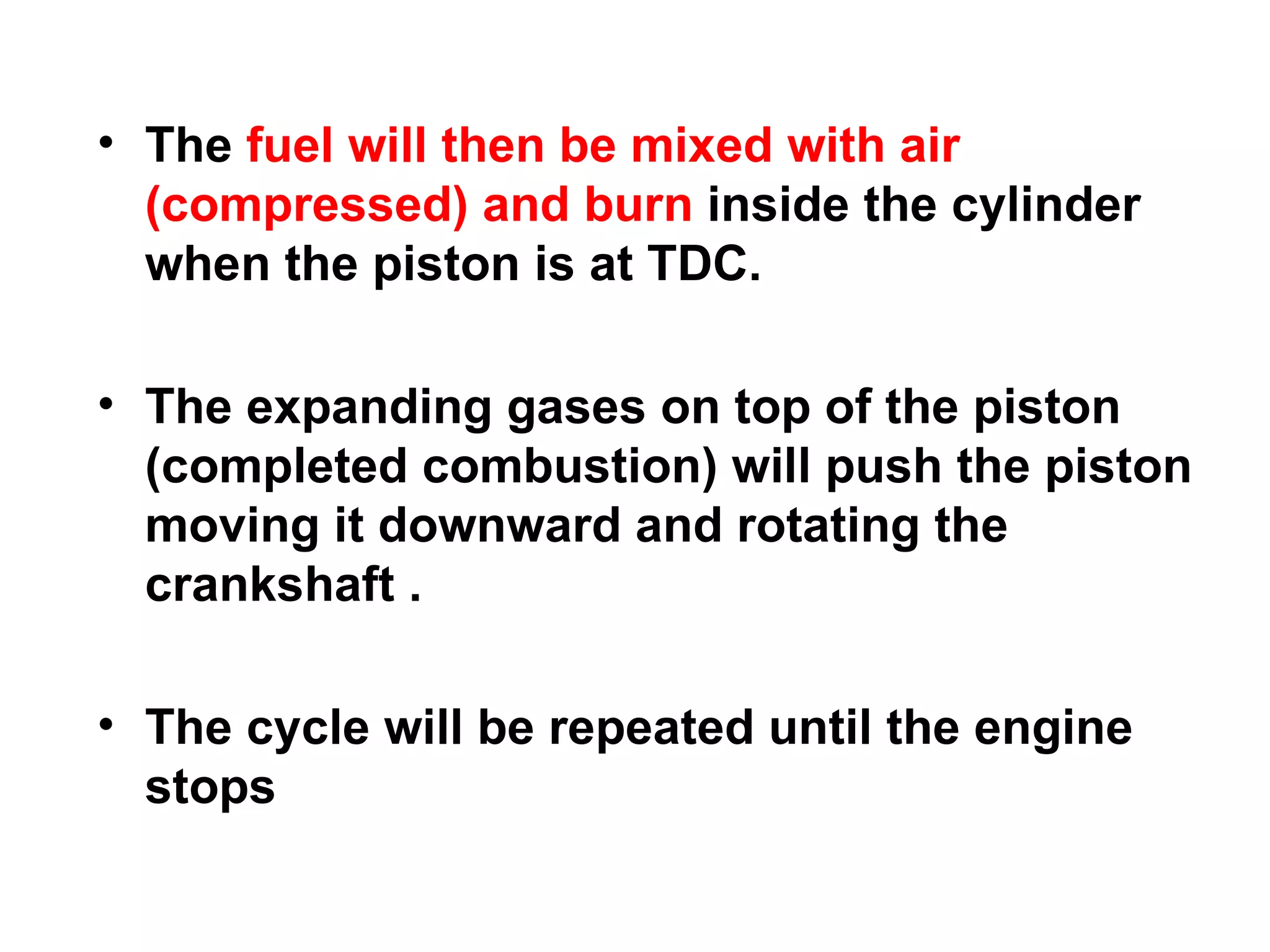 • The fuel will then be mixed with air
  (compressed) and burn inside the cylinder
  when the piston is at TDC.

• The expanding gases on top of the piston
  (completed combustion) will push the piston
  moving it downward and rotating the
  crankshaft .

• The cycle will be repeated until the engine
  stops
 