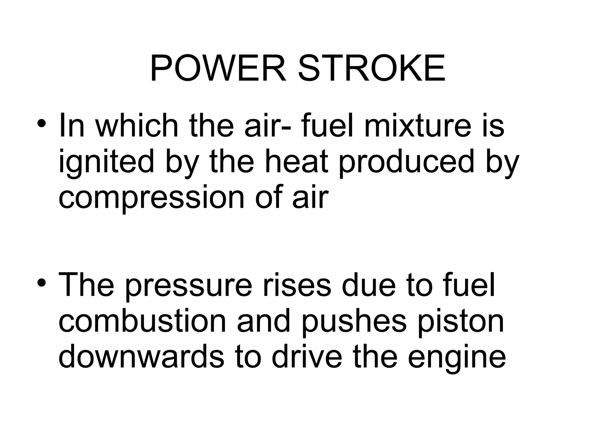 POWER STROKE
• In which the air- fuel mixture is
  ignited by the heat produced by
  compression of air

• The pressure rises due to fuel
  combustion and pushes piston
  downwards to drive the engine
 
