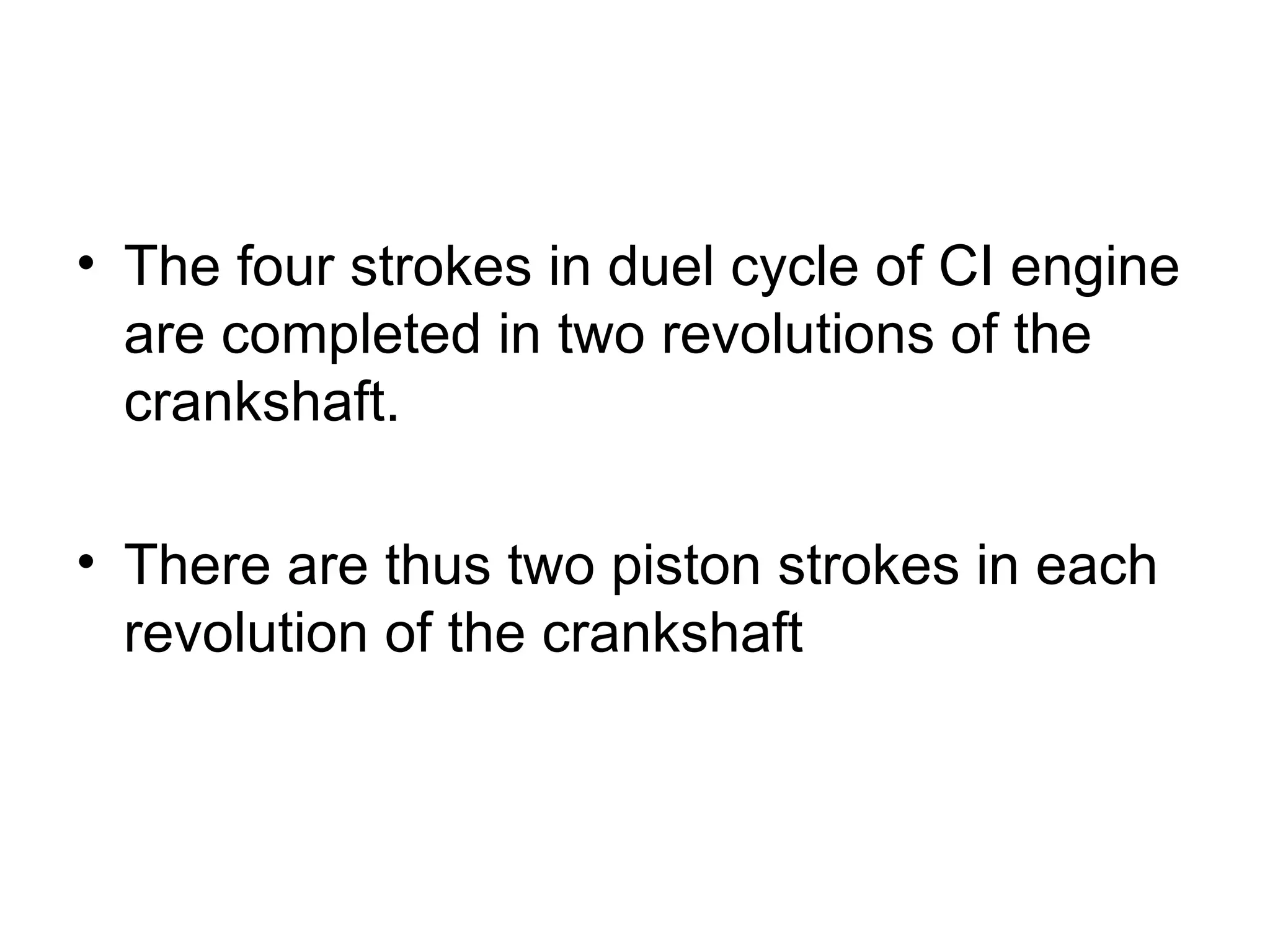 • The four strokes in duel cycle of CI engine
  are completed in two revolutions of the
  crankshaft.

• There are thus two piston strokes in each
  revolution of the crankshaft
 