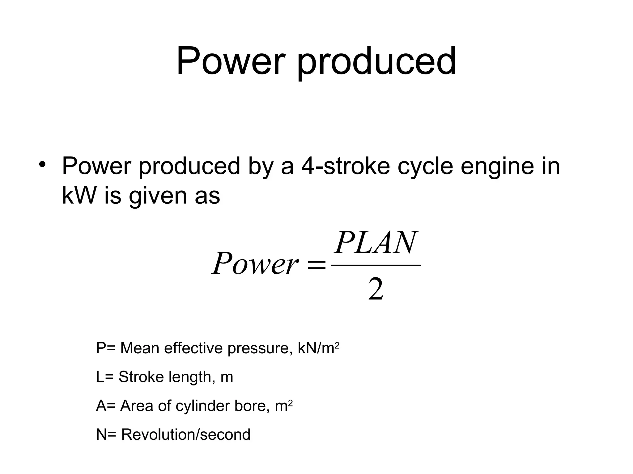 Power produced

• Power produced by a 4-stroke cycle engine in
  kW is given as

                             PLAN
                     Power =
                               2
     P= Mean effective pressure, kN/m2
     L= Stroke length, m
     A= Area of cylinder bore, m2
     N= Revolution/second
 