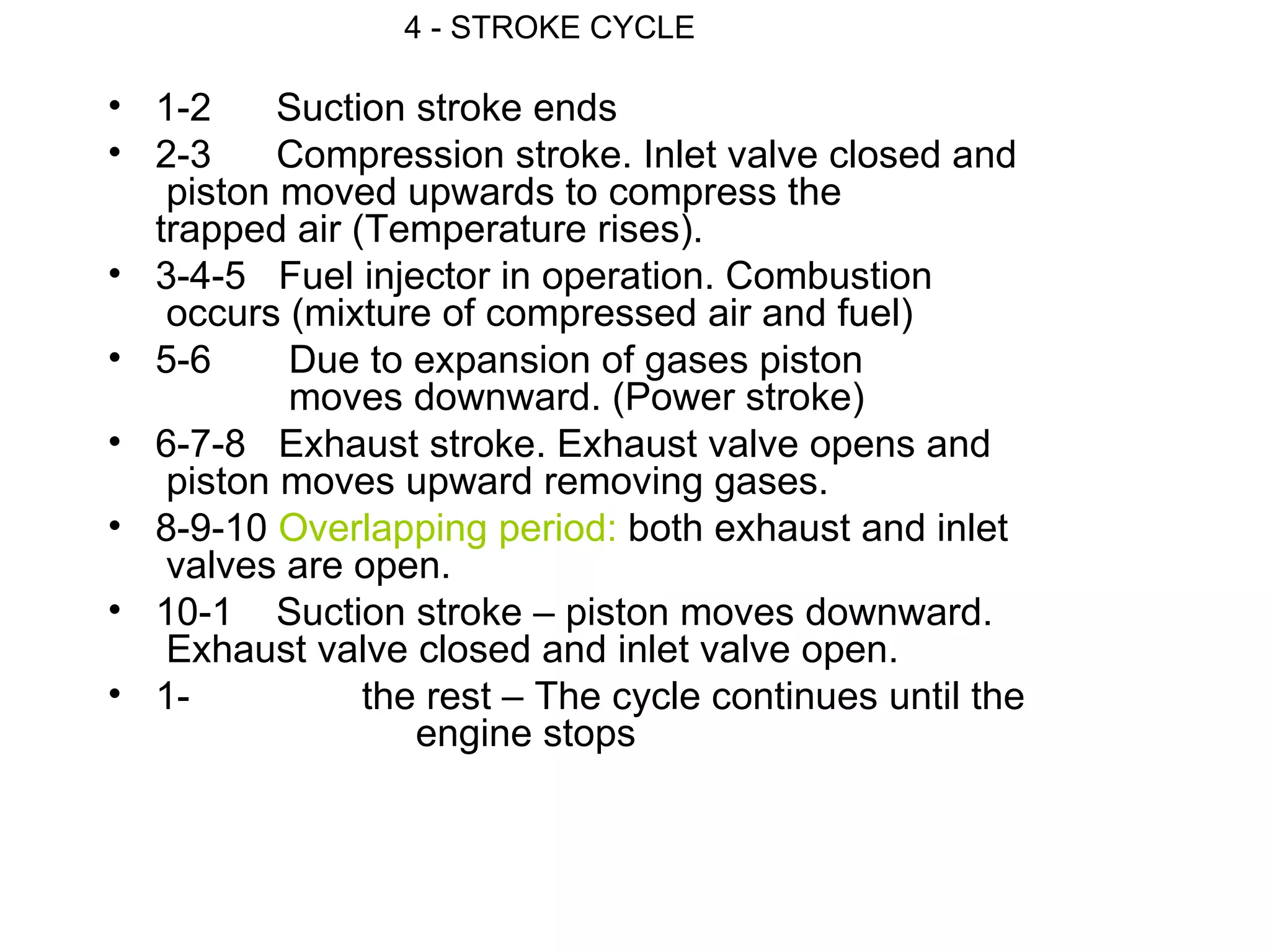 4 - STROKE CYCLE

• 1-2     Suction stroke ends
• 2-3     Compression stroke. Inlet valve closed and
   piston moved upwards to compress the
  trapped air (Temperature rises).
• 3-4-5 Fuel injector in operation. Combustion
   occurs (mixture of compressed air and fuel)
• 5-6     Due to expansion of gases piston
          moves downward. (Power stroke)
• 6-7-8 Exhaust stroke. Exhaust valve opens and
   piston moves upward removing gases.
• 8-9-10 Overlapping period: both exhaust and inlet
   valves are open.
• 10-1 Suction stroke – piston moves downward.
   Exhaust valve closed and inlet valve open.
• 1-           the rest – The cycle continues until the
                  engine stops
 