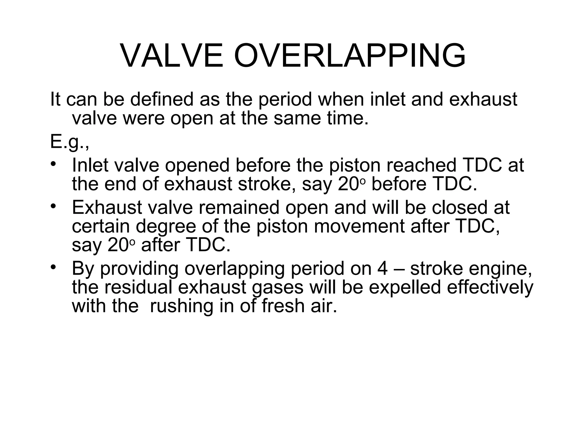 VALVE OVERLAPPING
It can be defined as the period when inlet and exhaust
    valve were open at the same time.
E.g.,
• Inlet valve opened before the piston reached TDC at
    the end of exhaust stroke, say 20o before TDC.
• Exhaust valve remained open and will be closed at
    certain degree of the piston movement after TDC,
    say 20o after TDC.
• By providing overlapping period on 4 – stroke engine,
    the residual exhaust gases will be expelled effectively
    with the rushing in of fresh air.
 