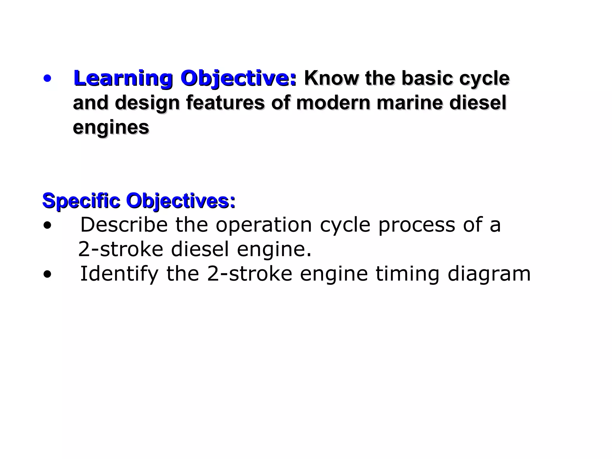 • Learning Objective: Know the basic cycle
  and design features of modern marine diesel
  engines


Specific Objectives:
• Describe the operation cycle process of a
   2-stroke diesel engine.
• Identify the 2-stroke engine timing diagram
 