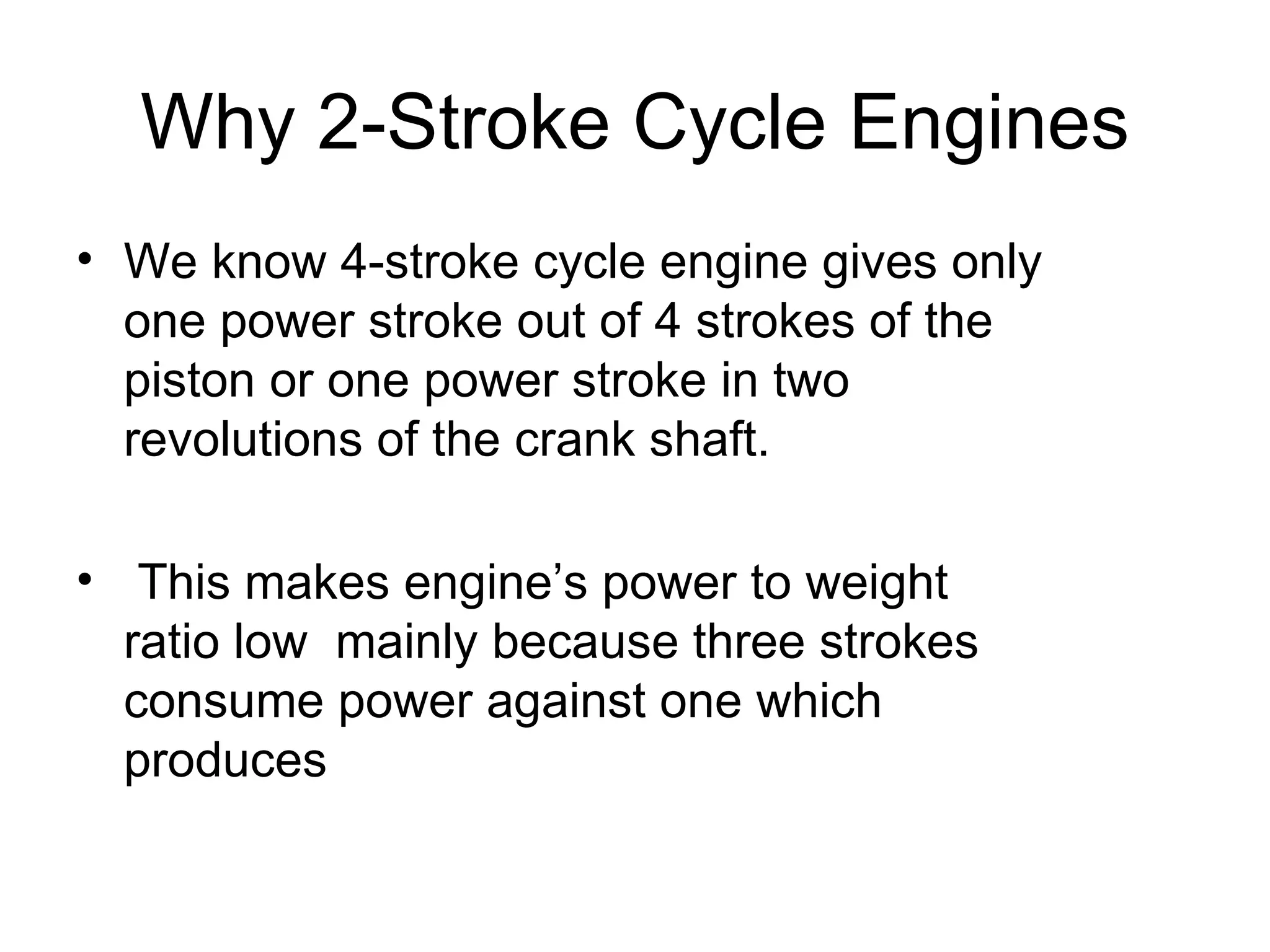 Why 2-Stroke Cycle Engines
• We know 4-stroke cycle engine gives only
  one power stroke out of 4 strokes of the
  piston or one power stroke in two
  revolutions of the crank shaft.

• This makes engine’s power to weight
  ratio low mainly because three strokes
  consume power against one which
  produces
 