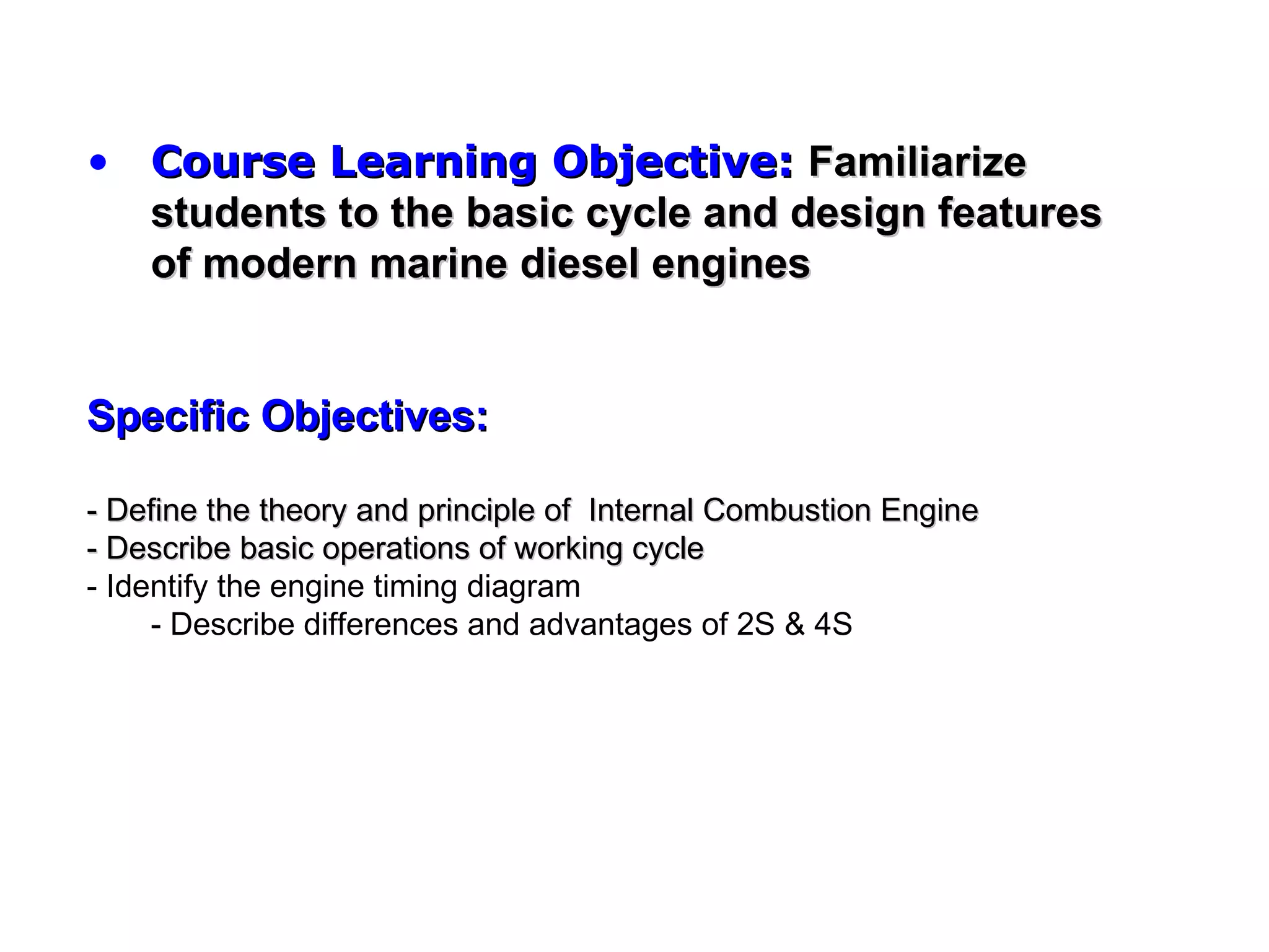 • Course Learning Objective: Familiarize
  students to the basic cycle and design features
  of modern marine diesel engines


Specific Objectives:

- Define the theory and principle of Internal Combustion Engine
- Describe basic operations of working cycle
- Identify the engine timing diagram
     - Describe differences and advantages of 2S & 4S
 