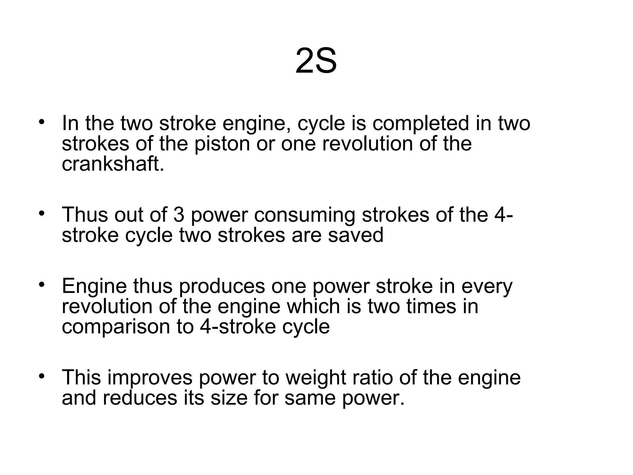 2S
• In the two stroke engine, cycle is completed in two
  strokes of the piston or one revolution of the
  crankshaft.

• Thus out of 3 power consuming strokes of the 4-
  stroke cycle two strokes are saved

• Engine thus produces one power stroke in every
  revolution of the engine which is two times in
  comparison to 4-stroke cycle

• This improves power to weight ratio of the engine
  and reduces its size for same power.
 