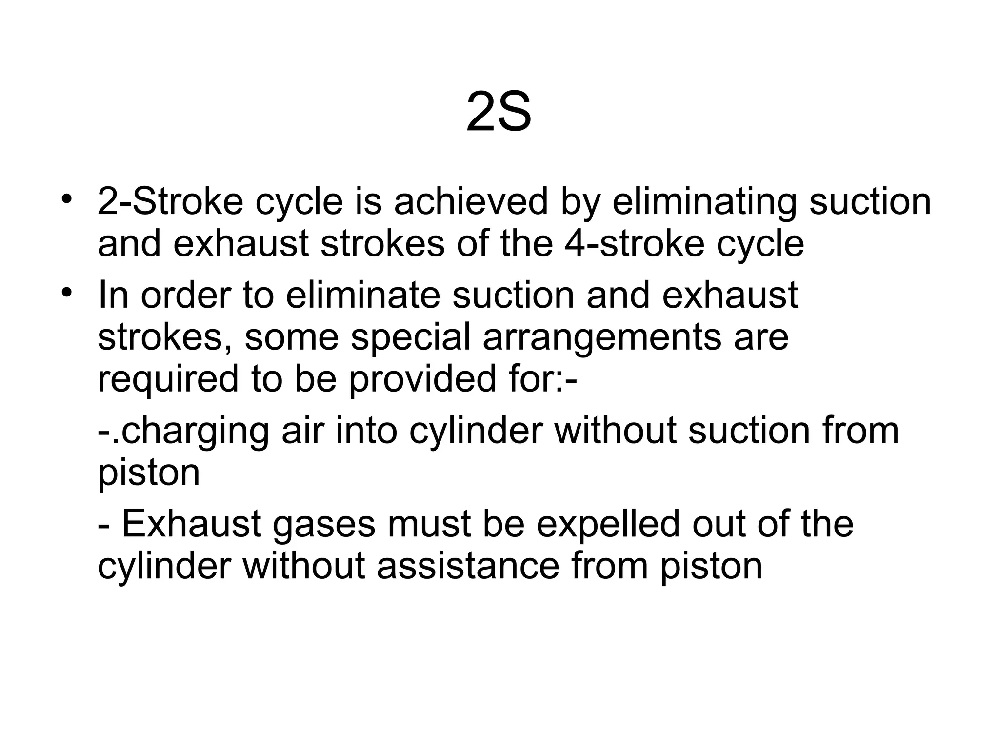 2S
• 2-Stroke cycle is achieved by eliminating suction
  and exhaust strokes of the 4-stroke cycle
• In order to eliminate suction and exhaust
  strokes, some special arrangements are
  required to be provided for:-
  -.charging air into cylinder without suction from
  piston
  - Exhaust gases must be expelled out of the
  cylinder without assistance from piston
 