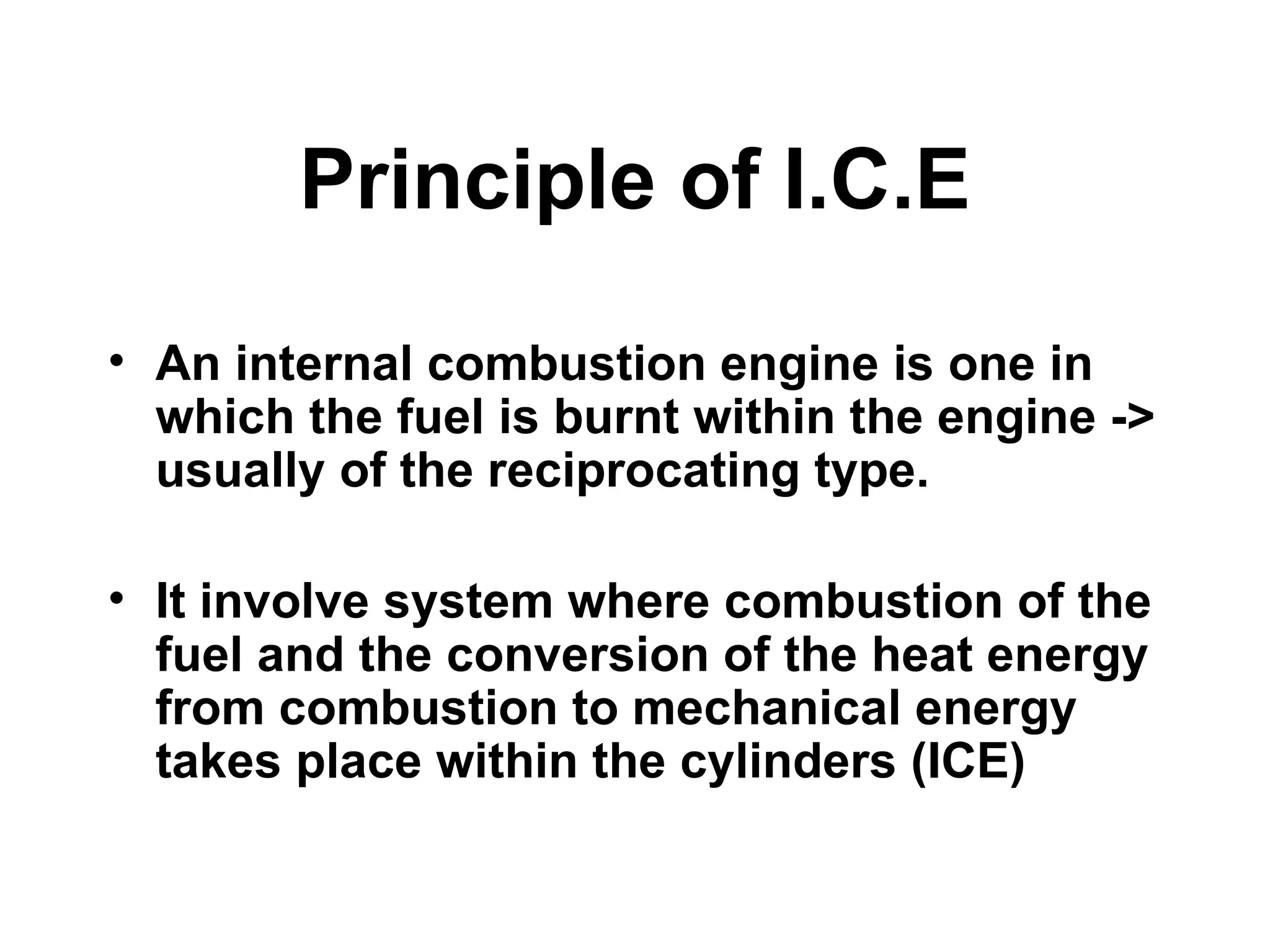 Principle of I.C.E
• An internal combustion engine is one in
  which the fuel is burnt within the engine ->
  usually of the reciprocating type.

• It involve system where combustion of the
  fuel and the conversion of the heat energy
  from combustion to mechanical energy
  takes place within the cylinders (ICE)
 