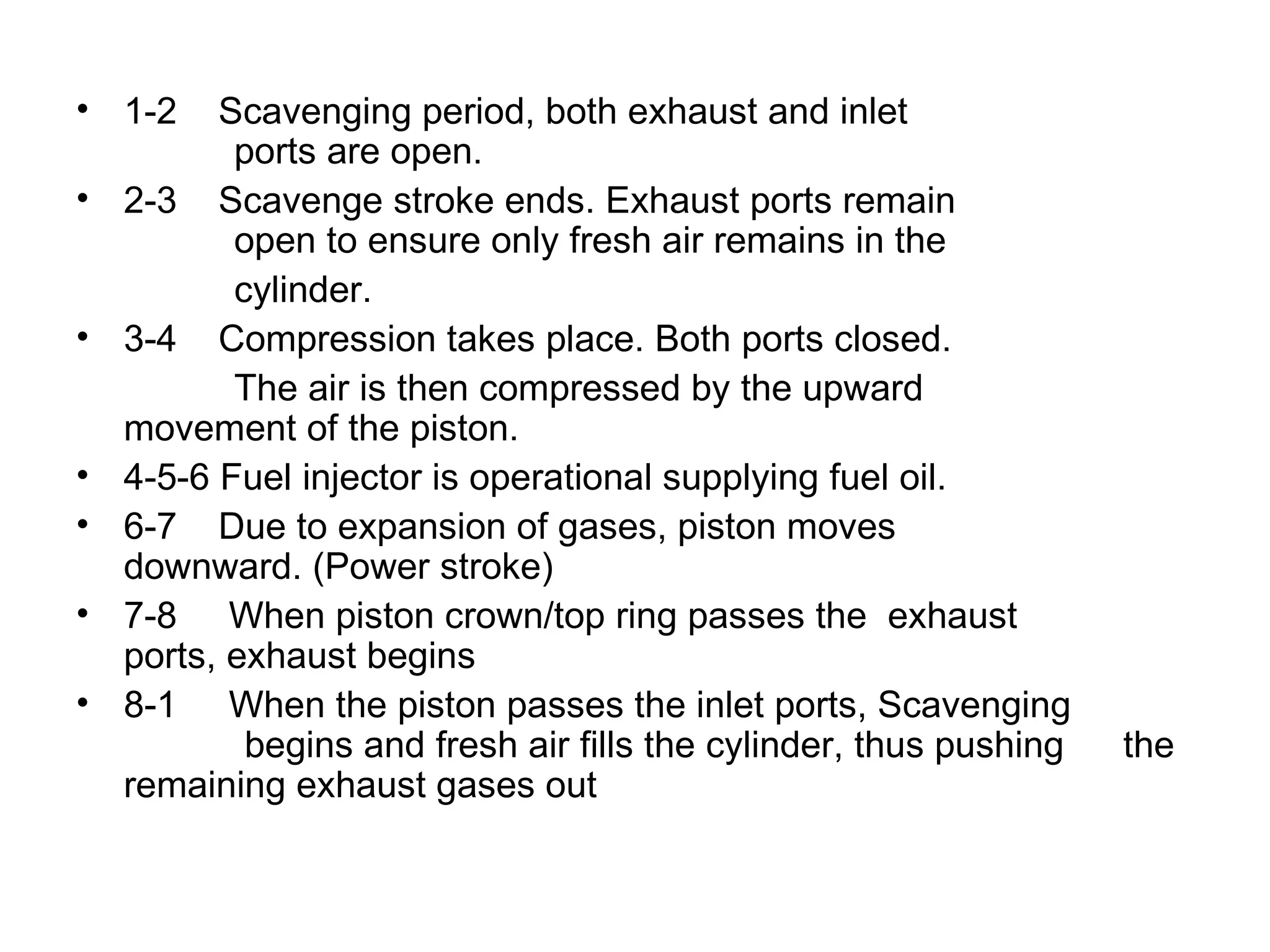 • 1-2     Scavenging period, both exhaust and inlet
           ports are open.
•   2-3 Scavenge stroke ends. Exhaust ports remain
           open to ensure only fresh air remains in the
           cylinder.
•   3-4 Compression takes place. Both ports closed.
           The air is then compressed by the upward
    movement of the piston.
•   4-5-6 Fuel injector is operational supplying fuel oil.
•   6-7 Due to expansion of gases, piston moves
    downward. (Power stroke)
•   7-8 When piston crown/top ring passes the exhaust
    ports, exhaust begins
•   8-1 When the piston passes the inlet ports, Scavenging
            begins and fresh air fills the cylinder, thus pushing   the
    remaining exhaust gases out
 