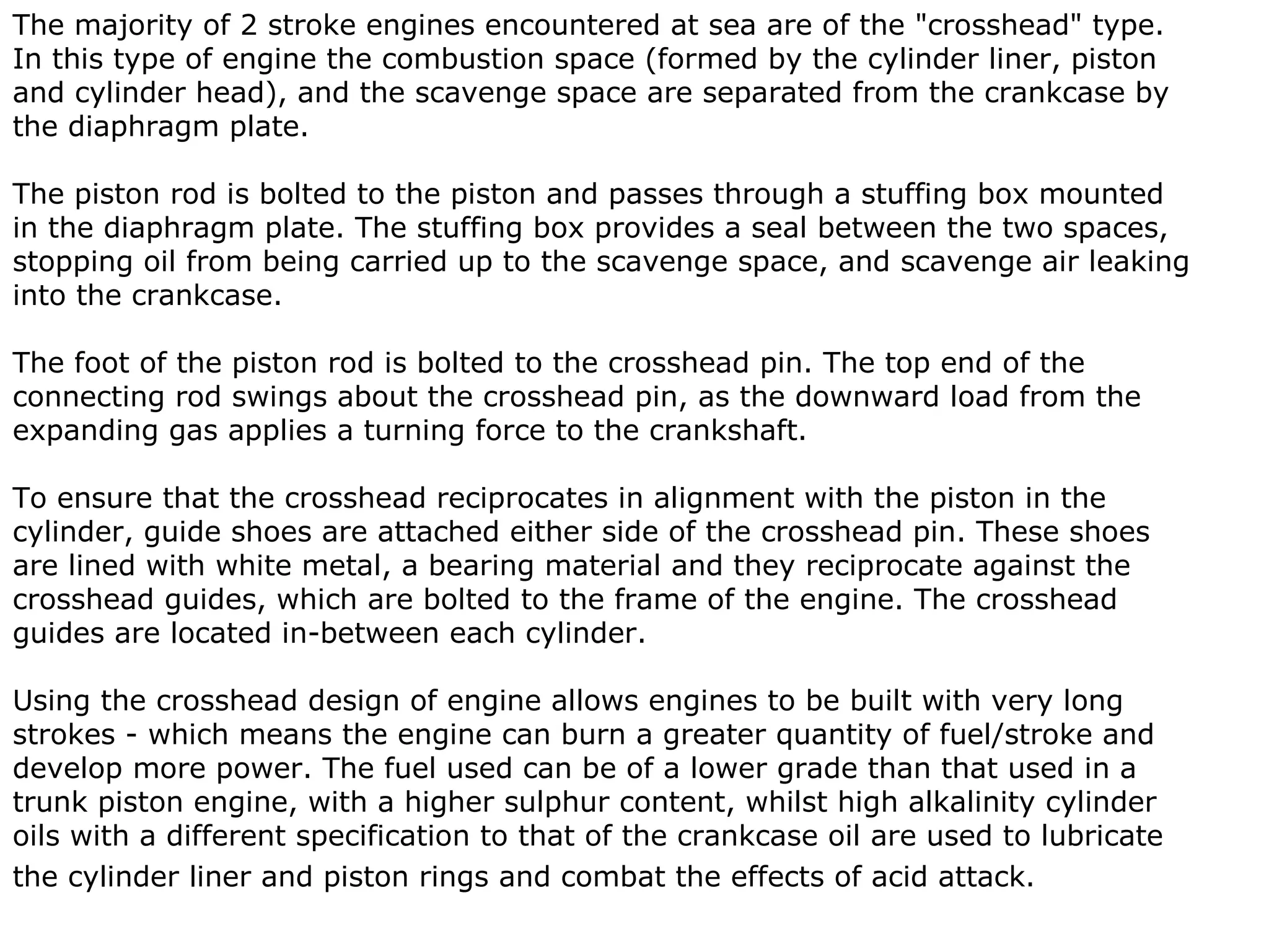 The majority of 2 stroke engines encountered at sea are of the "crosshead" type.
In this type of engine the combustion space (formed by the cylinder liner, piston
and cylinder head), and the scavenge space are separated from the crankcase by
the diaphragm plate.

The piston rod is bolted to the piston and passes through a stuffing box mounted
in the diaphragm plate. The stuffing box provides a seal between the two spaces,
stopping oil from being carried up to the scavenge space, and scavenge air leaking
into the crankcase.

The foot of the piston rod is bolted to the crosshead pin. The top end of the
connecting rod swings about the crosshead pin, as the downward load from the
expanding gas applies a turning force to the crankshaft.

To ensure that the crosshead reciprocates in alignment with the piston in the
cylinder, guide shoes are attached either side of the crosshead pin. These shoes
are lined with white metal, a bearing material and they reciprocate against the
crosshead guides, which are bolted to the frame of the engine. The crosshead
guides are located in-between each cylinder.

Using the crosshead design of engine allows engines to be built with very long
strokes - which means the engine can burn a greater quantity of fuel/stroke and
develop more power. The fuel used can be of a lower grade than that used in a
trunk piston engine, with a higher sulphur content, whilst high alkalinity cylinder
oils with a different specification to that of the crankcase oil are used to lubricate
the cylinder liner and piston rings and combat the effects of acid attack.
 
