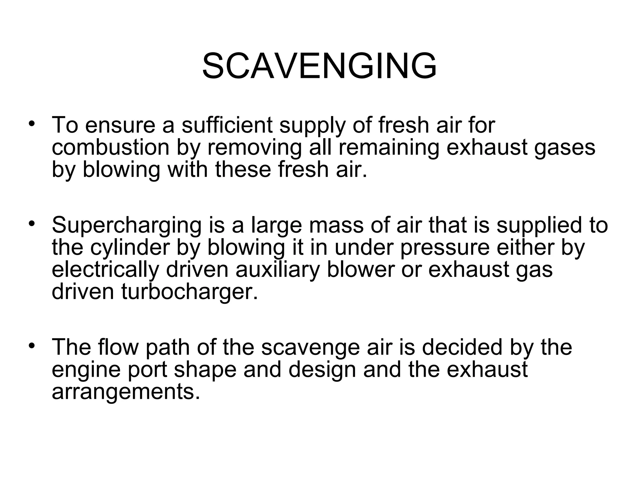 SCAVENGING
• To ensure a sufficient supply of fresh air for
  combustion by removing all remaining exhaust gases
  by blowing with these fresh air.

• Supercharging is a large mass of air that is supplied to
  the cylinder by blowing it in under pressure either by
  electrically driven auxiliary blower or exhaust gas
  driven turbocharger.

• The flow path of the scavenge air is decided by the
  engine port shape and design and the exhaust
  arrangements.
 