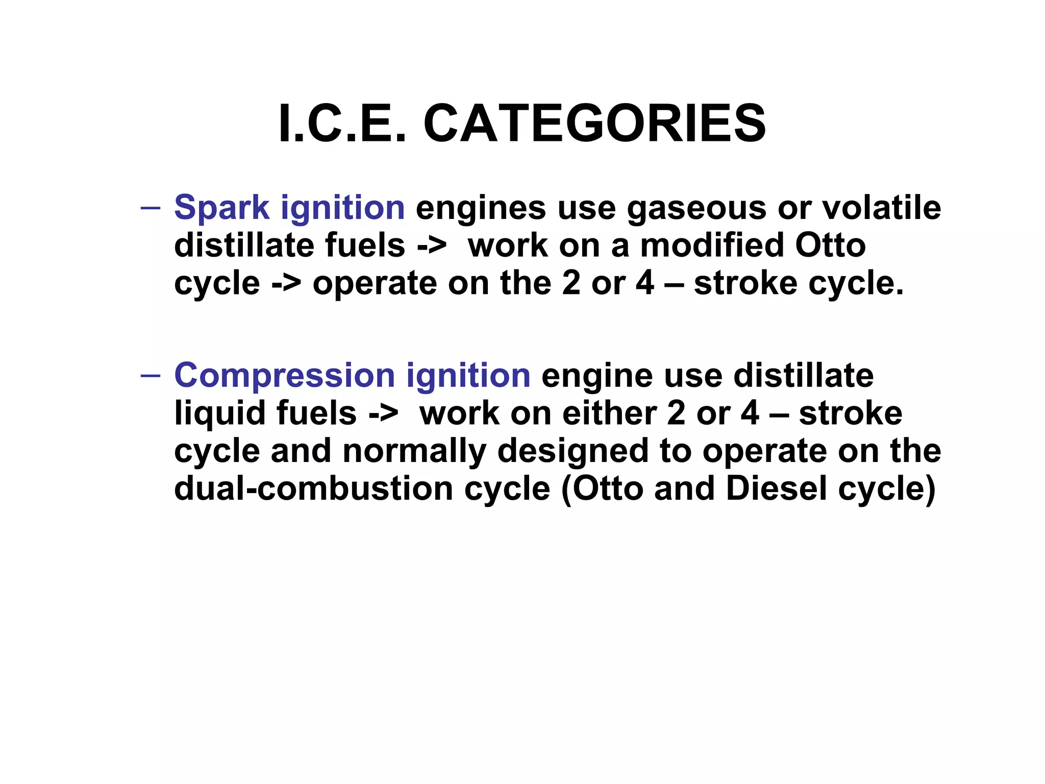 I.C.E. CATEGORIES
– Spark ignition engines use gaseous or volatile
  distillate fuels -> work on a modified Otto
  cycle -> operate on the 2 or 4 – stroke cycle.

– Compression ignition engine use distillate
  liquid fuels -> work on either 2 or 4 – stroke
  cycle and normally designed to operate on the
  dual-combustion cycle (Otto and Diesel cycle)
 