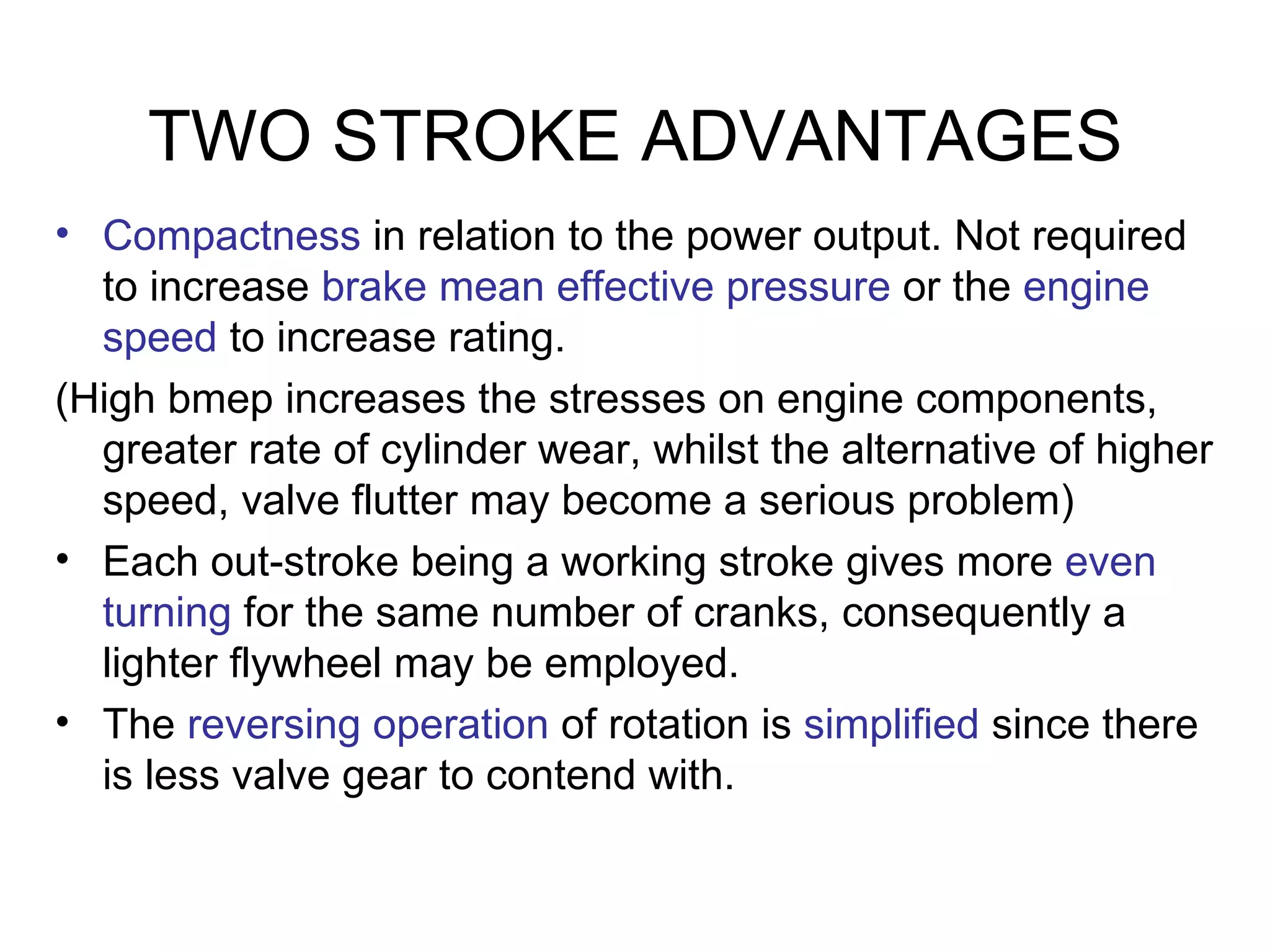 TWO STROKE ADVANTAGES
• Compactness in relation to the power output. Not required
  to increase brake mean effective pressure or the engine
  speed to increase rating.
(High bmep increases the stresses on engine components,
  greater rate of cylinder wear, whilst the alternative of higher
  speed, valve flutter may become a serious problem)
• Each out-stroke being a working stroke gives more even
  turning for the same number of cranks, consequently a
  lighter flywheel may be employed.
• The reversing operation of rotation is simplified since there
  is less valve gear to contend with.
 