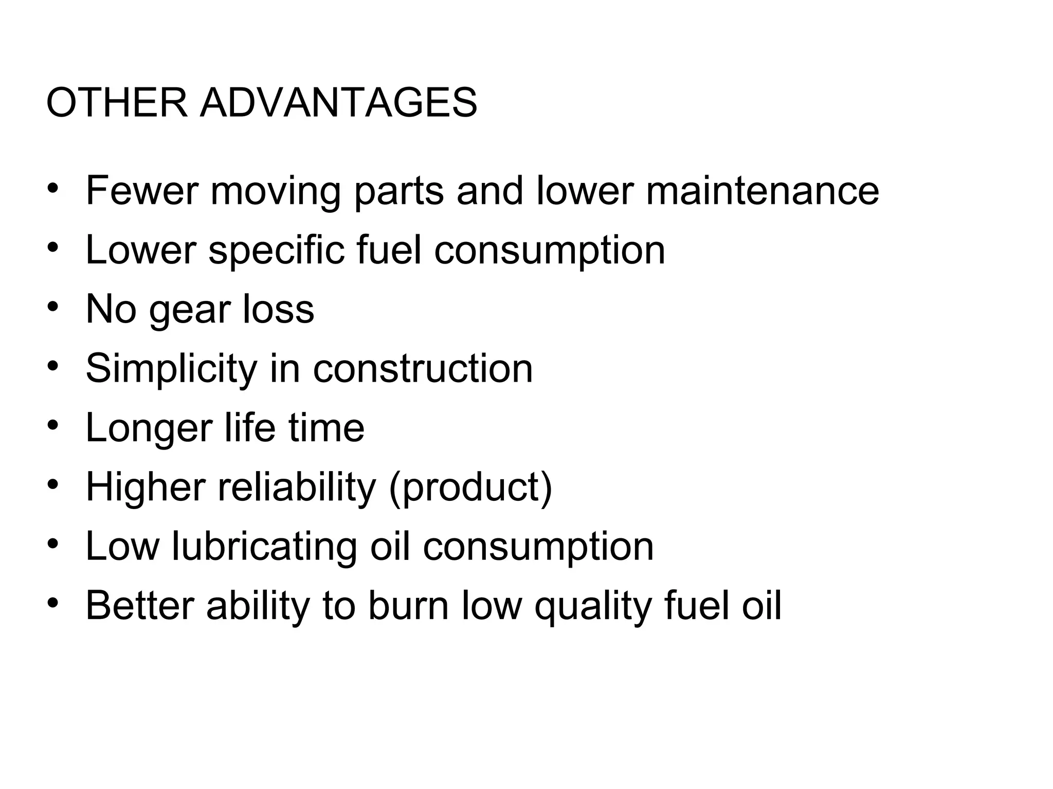 OTHER ADVANTAGES

•   Fewer moving parts and lower maintenance
•   Lower specific fuel consumption
•   No gear loss
•   Simplicity in construction
•   Longer life time
•   Higher reliability (product)
•   Low lubricating oil consumption
•   Better ability to burn low quality fuel oil
 