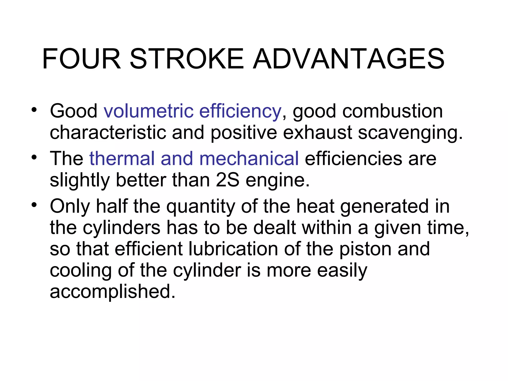 FOUR STROKE ADVANTAGES
• Good volumetric efficiency, good combustion
  characteristic and positive exhaust scavenging.
• The thermal and mechanical efficiencies are
  slightly better than 2S engine.
• Only half the quantity of the heat generated in
  the cylinders has to be dealt within a given time,
  so that efficient lubrication of the piston and
  cooling of the cylinder is more easily
  accomplished.
 