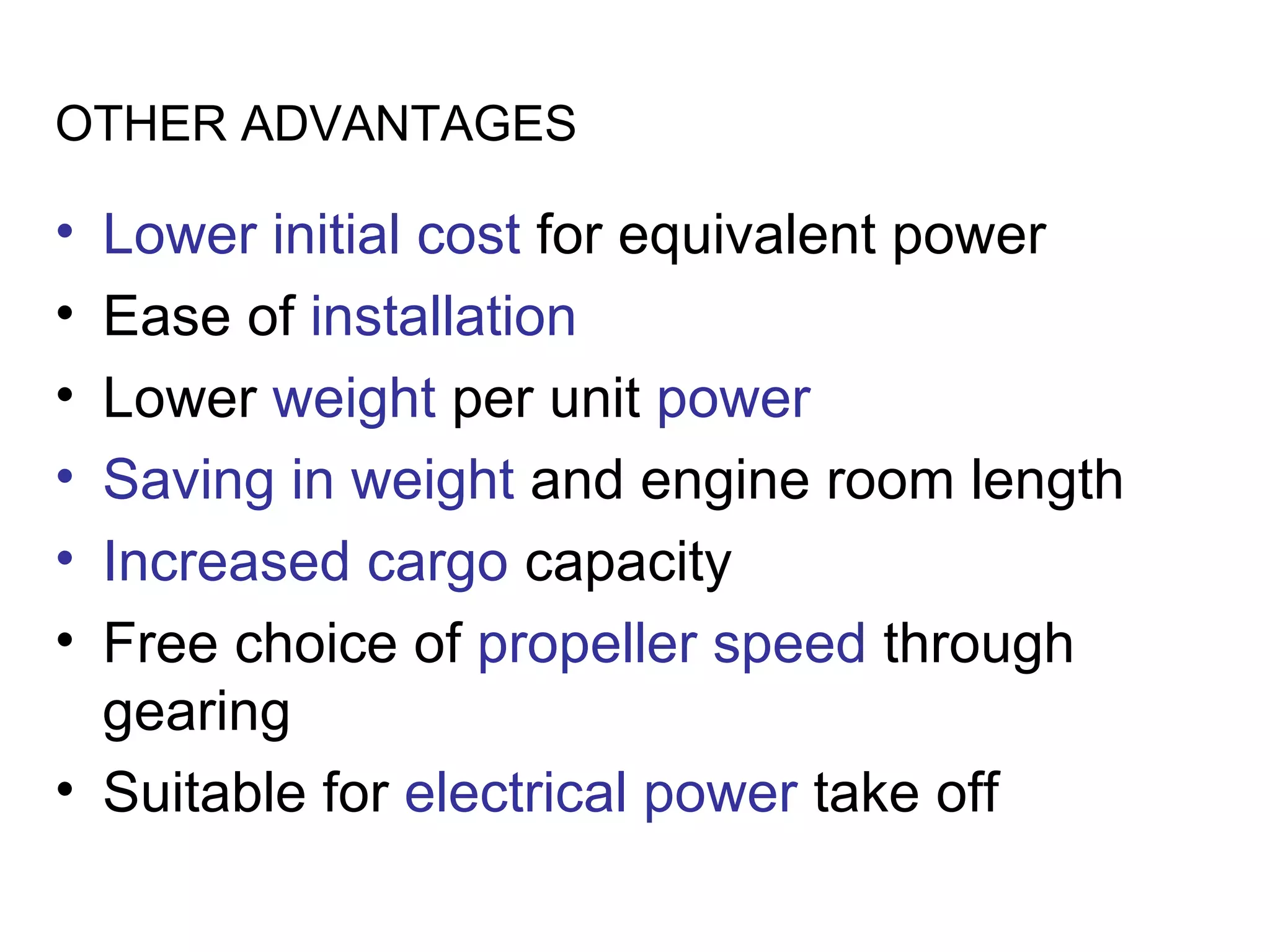 OTHER ADVANTAGES

• Lower initial cost for equivalent power
• Ease of installation
• Lower weight per unit power
• Saving in weight and engine room length
• Increased cargo capacity
• Free choice of propeller speed through
  gearing
• Suitable for electrical power take off
 
