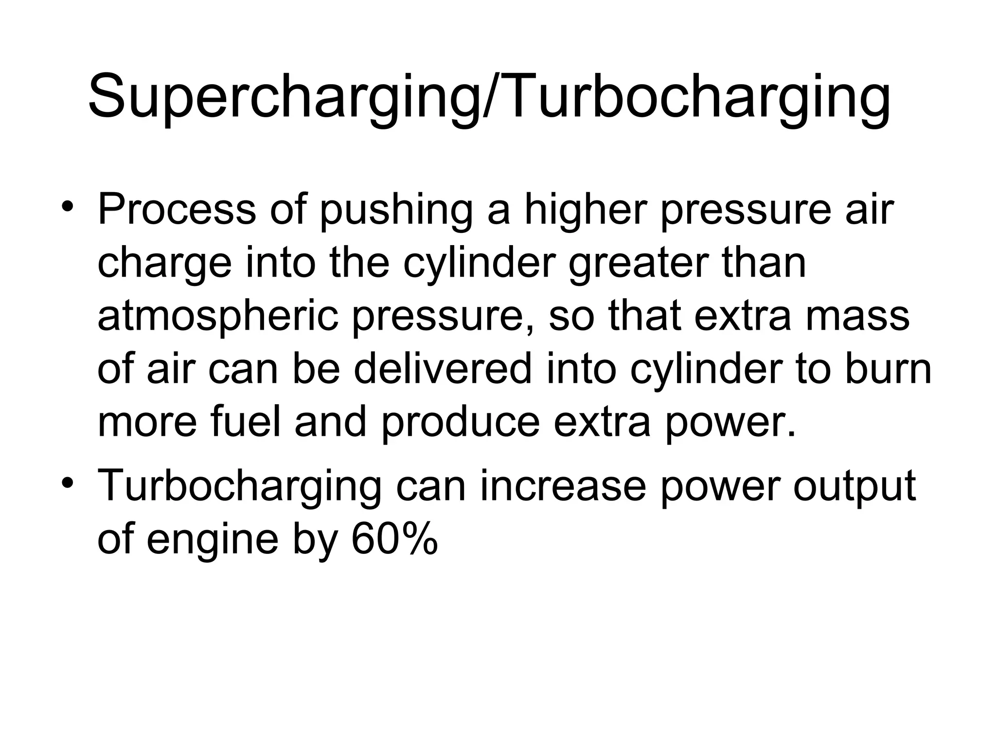 Supercharging/Turbocharging
• Process of pushing a higher pressure air
  charge into the cylinder greater than
  atmospheric pressure, so that extra mass
  of air can be delivered into cylinder to burn
  more fuel and produce extra power.
• Turbocharging can increase power output
  of engine by 60%
 