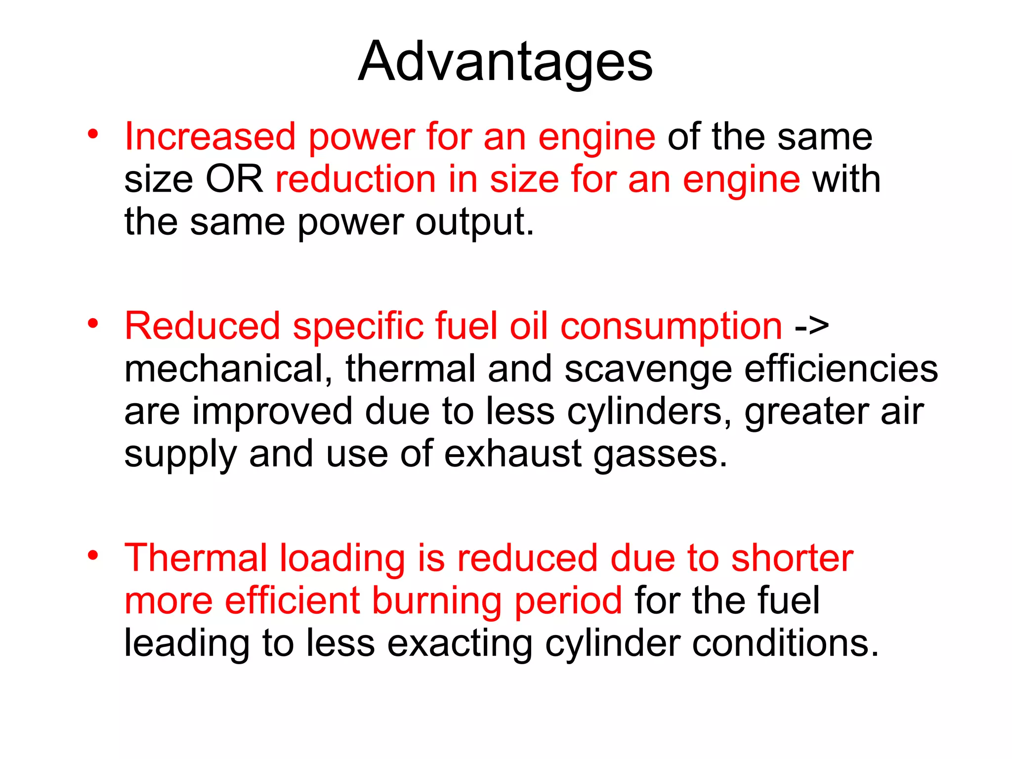 Advantages
• Increased power for an engine of the same
  size OR reduction in size for an engine with
  the same power output.

• Reduced specific fuel oil consumption ->
  mechanical, thermal and scavenge efficiencies
  are improved due to less cylinders, greater air
  supply and use of exhaust gasses.

• Thermal loading is reduced due to shorter
  more efficient burning period for the fuel
  leading to less exacting cylinder conditions.
 