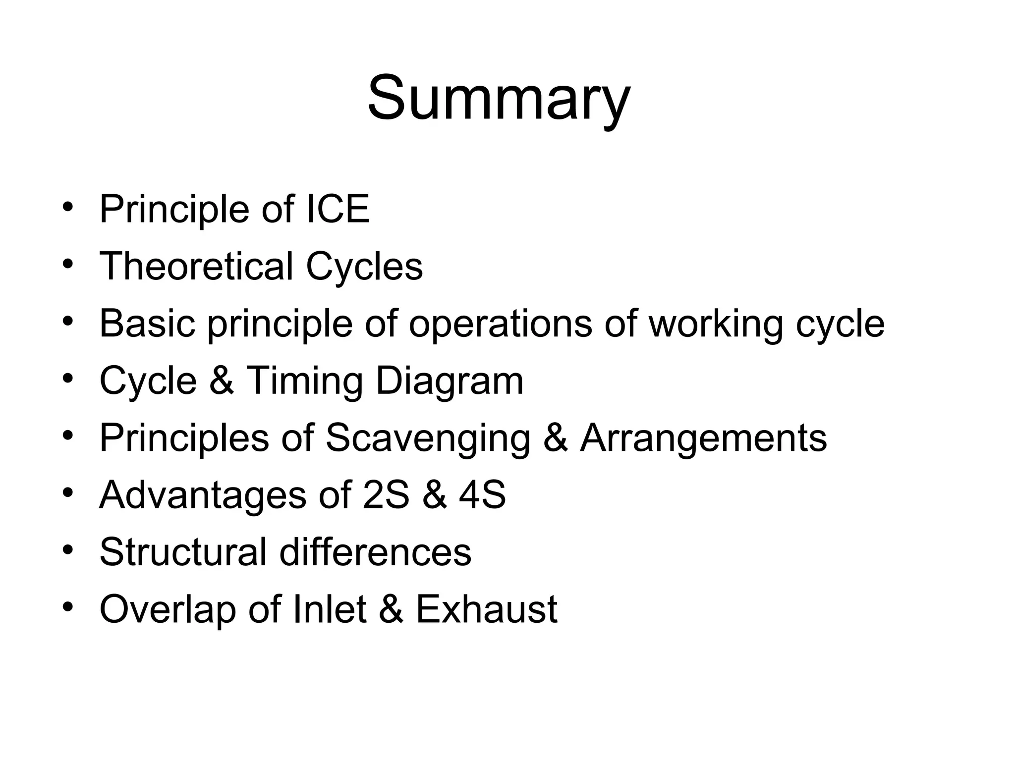 Summary
•   Principle of ICE
•   Theoretical Cycles
•   Basic principle of operations of working cycle
•   Cycle & Timing Diagram
•   Principles of Scavenging & Arrangements
•   Advantages of 2S & 4S
•   Structural differences
•   Overlap of Inlet & Exhaust
 