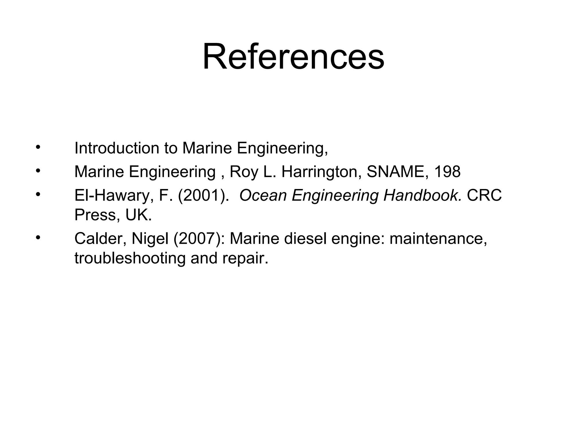References

•   Introduction to Marine Engineering,
•   Marine Engineering , Roy L. Harrington, SNAME, 198
•   El-Hawary, F. (2001). Ocean Engineering Handbook. CRC
    Press, UK.
•   Calder, Nigel (2007): Marine diesel engine: maintenance,
    troubleshooting and repair.
 