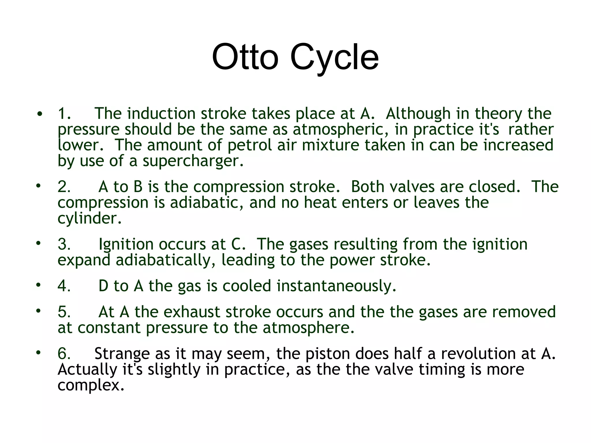Otto Cycle
• 1. The induction stroke takes place at A.  Although in theory the
  pressure should be the same as atmospheric, in practice it's rather
  lower.  The amount of petrol air mixture taken in can be increased
  by use of a supercharger.
• 2.    A to B is the compression stroke.  Both valves are closed.  The
  compression is adiabatic, and no heat enters or leaves the
  cylinder. 
• 3.   Ignition occurs at C.  The gases resulting from the ignition
  expand adiabatically, leading to the power stroke.
• 4.    D to A the gas is cooled instantaneously.  
• 5.   At A the exhaust stroke occurs and the the gases are removed
  at constant pressure to the atmosphere.
• 6. Strange as it may seem, the piston does half a revolution at A. 
  Actually it's slightly in practice, as the the valve timing is more
  complex.
 