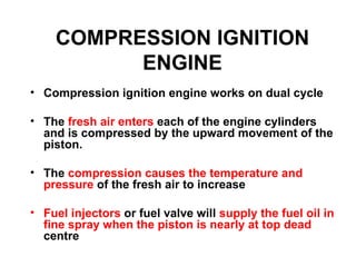COMPRESSION IGNITION
          ENGINE
• Compression ignition engine works on dual cycle

• The fresh air enters each of the engine cylinders
  and is compressed by the upward movement of the
  piston.

• The compression causes the temperature and
  pressure of the fresh air to increase

• Fuel injectors or fuel valve will supply the fuel oil in
  fine spray when the piston is nearly at top dead
  centre
 