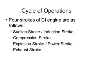 Cycle of Operations
• Four strokes of CI engine are as
  follows:-
  – Suction Stroke / Induction Stroke
  – Compression Stroke
  – Explosion Stroke / Power Stroke
  – Exhaust Stroke
 