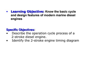 • Learning Objective: Know the basic cycle
  and design features of modern marine diesel
  engines


Specific Objectives:
• Describe the operation cycle process of a
   2-stroke diesel engine.
• Identify the 2-stroke engine timing diagram
 