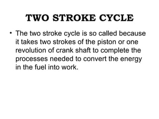 TWO STROKE CYCLE
• The two stroke cycle is so called because
  it takes two strokes of the piston or one
  revolution of crank shaft to complete the
  processes needed to convert the energy
  in the fuel into work.
 