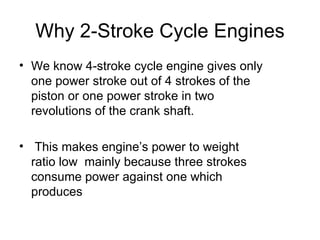 Why 2-Stroke Cycle Engines
• We know 4-stroke cycle engine gives only
  one power stroke out of 4 strokes of the
  piston or one power stroke in two
  revolutions of the crank shaft.

• This makes engine’s power to weight
  ratio low mainly because three strokes
  consume power against one which
  produces
 
