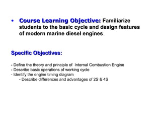 • Course Learning Objective: Familiarize
  students to the basic cycle and design features
  of modern marine diesel engines


Specific Objectives:

- Define the theory and principle of Internal Combustion Engine
- Describe basic operations of working cycle
- Identify the engine timing diagram
     - Describe differences and advantages of 2S & 4S
 