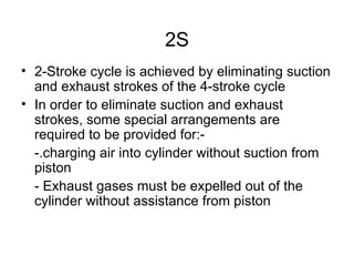 2S
• 2-Stroke cycle is achieved by eliminating suction
  and exhaust strokes of the 4-stroke cycle
• In order to eliminate suction and exhaust
  strokes, some special arrangements are
  required to be provided for:-
  -.charging air into cylinder without suction from
  piston
  - Exhaust gases must be expelled out of the
  cylinder without assistance from piston
 