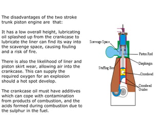 The disadvantages of the two stroke
trunk piston engine are that:

It has a low overall height, lubricating
oil splashed up from the crankcase to
lubricate the liner can find its way into
the scavenge space, causing fouling
and a risk of fire.

There is also the likelihood of liner and
piston skirt wear, allowing air into the
crankcase. This can supply the
required oxygen for an explosion
should a hot spot develop.

The crankcase oil must have additives
which can cope with contamination
from products of combustion, and the
acids formed during combustion due to
the sulphur in the fuel.
 